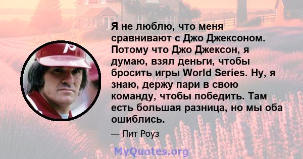 Я не люблю, что меня сравнивают с Джо Джексоном. Потому что Джо Джексон, я думаю, взял деньги, чтобы бросить игры World Series. Ну, я знаю, держу пари в свою команду, чтобы победить. Там есть большая разница, но мы оба