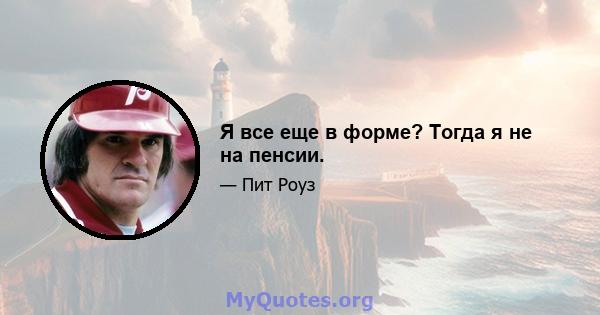 Я все еще в форме? Тогда я не на пенсии.