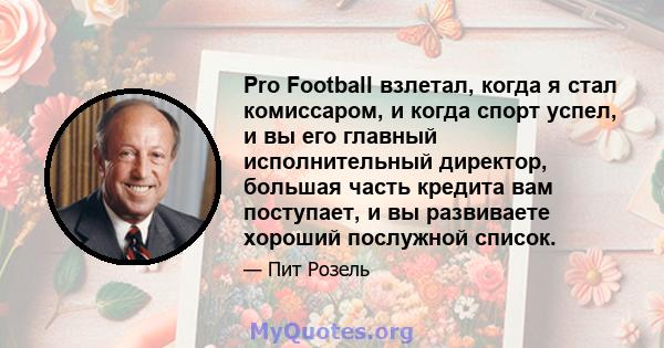 Pro Football взлетал, когда я стал комиссаром, и когда спорт успел, и вы его главный исполнительный директор, большая часть кредита вам поступает, и вы развиваете хороший послужной список.