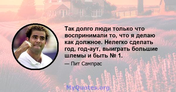 Так долго люди только что воспринимали то, что я делаю как должное. Нелегко сделать год, год-аут, выиграть большие шлемы и быть № 1.