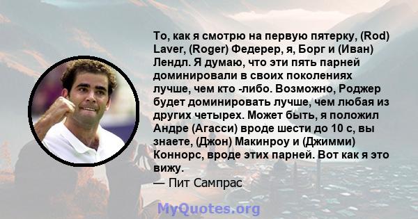 То, как я смотрю на первую пятерку, (Rod) Laver, (Roger) Федерер, я, Борг и (Иван) Лендл. Я думаю, что эти пять парней доминировали в своих поколениях лучше, чем кто -либо. Возможно, Роджер будет доминировать лучше, чем 