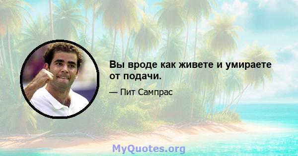 Вы вроде как живете и умираете от подачи.