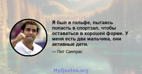 Я был в гольфе, пытаясь попасть в спортзал, чтобы оставаться в хорошей форме. У меня есть два мальчика, они активные дети.