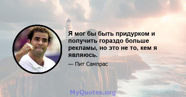 Я мог бы быть придурком и получить гораздо больше рекламы, но это не то, кем я являюсь.