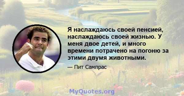 Я наслаждаюсь своей пенсией, наслаждаюсь своей жизнью. У меня двое детей, и много времени потрачено на погоню за этими двумя животными.