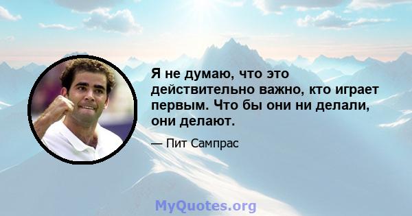 Я не думаю, что это действительно важно, кто играет первым. Что бы они ни делали, они делают.