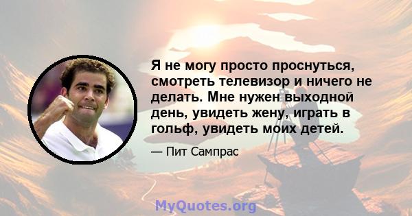 Я не могу просто проснуться, смотреть телевизор и ничего не делать. Мне нужен выходной день, увидеть жену, играть в гольф, увидеть моих детей.