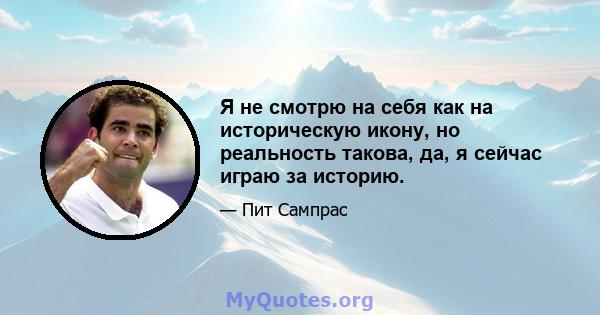 Я не смотрю на себя как на историческую икону, но реальность такова, да, я сейчас играю за историю.