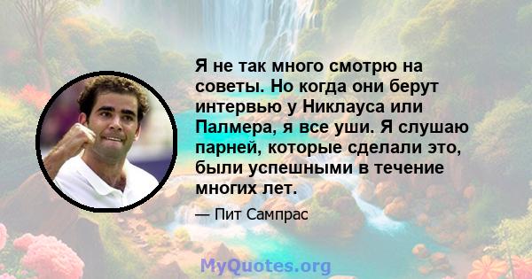 Я не так много смотрю на советы. Но когда они берут интервью у Никлауса или Палмера, я все уши. Я слушаю парней, которые сделали это, были успешными в течение многих лет.