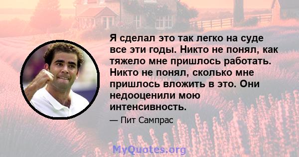 Я сделал это так легко на суде все эти годы. Никто не понял, как тяжело мне пришлось работать. Никто не понял, сколько мне пришлось вложить в это. Они недооценили мою интенсивность.