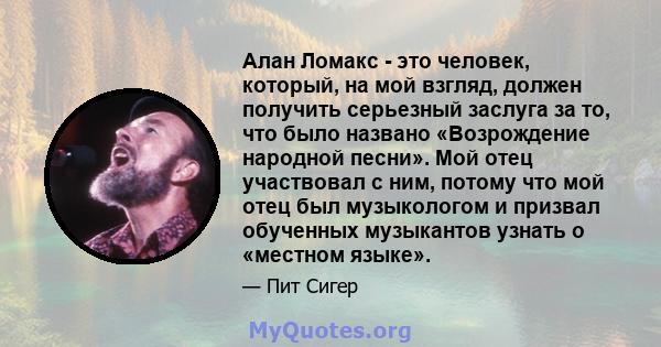 Алан Ломакс - это человек, который, на мой взгляд, должен получить серьезный заслуга за то, что было названо «Возрождение народной песни». Мой отец участвовал с ним, потому что мой отец был музыкологом и призвал