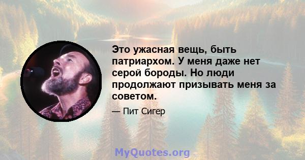 Это ужасная вещь, быть патриархом. У меня даже нет серой бороды. Но люди продолжают призывать меня за советом.