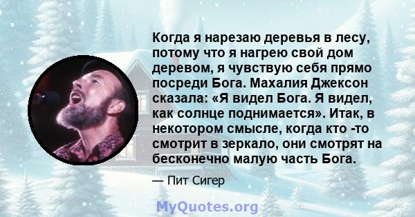 Когда я нарезаю деревья в лесу, потому что я нагрею свой дом деревом, я чувствую себя прямо посреди Бога. Махалия Джексон сказала: «Я видел Бога. Я видел, как солнце поднимается». Итак, в некотором смысле, когда кто -то 