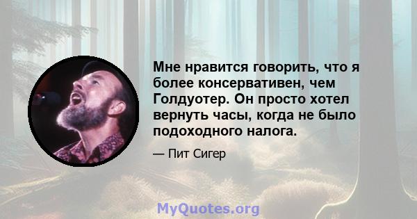 Мне нравится говорить, что я более консервативен, чем Голдуотер. Он просто хотел вернуть часы, когда не было подоходного налога.