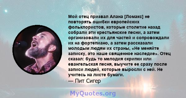 Мой отец призвал Алана [Ломакс] не повторять ошибки европейских фольклористов, которые столетие назад собрали эти крестьянские песни, а затем организовали их для частей и сопровождали их на фортепиано, а затем