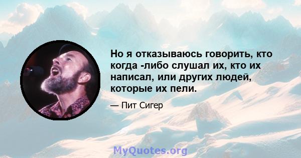 Но я отказываюсь говорить, кто когда -либо слушал их, кто их написал, или других людей, которые их пели.