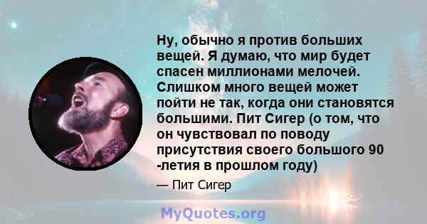 Ну, обычно я против больших вещей. Я думаю, что мир будет спасен миллионами мелочей. Слишком много вещей может пойти не так, когда они становятся большими. Пит Сигер (о том, что он чувствовал по поводу присутствия