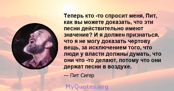 Теперь кто -то спросит меня, Пит, как вы можете доказать, что эти песни действительно имеют значение? И я должен признаться, что я не могу доказать чертову вещь, за исключением того, что люди у власти должны думать, что 