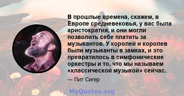 В прошлые времена, скажем, в Европе средневековья, у вас была аристократия, и они могли позволить себе платить за музыкантов. У королей и королев были музыканты в замках, и это превратилось в симфонические оркестры и