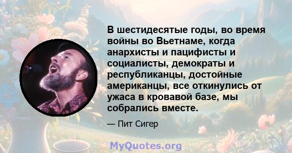 В шестидесятые годы, во время войны во Вьетнаме, когда анархисты и пацифисты и социалисты, демократы и республиканцы, достойные американцы, все откинулись от ужаса в кровавой базе, мы собрались вместе.