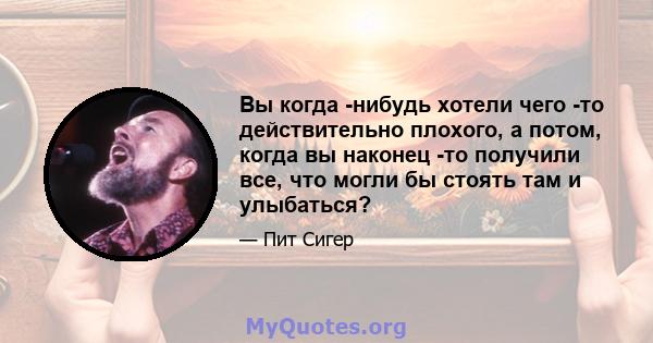 Вы когда -нибудь хотели чего -то действительно плохого, а потом, когда вы наконец -то получили все, что могли бы стоять там и улыбаться?