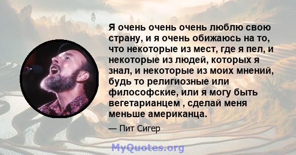 Я очень очень очень люблю свою страну, и я очень обижаюсь на то, что некоторые из мест, где я пел, и некоторые из людей, которых я знал, и некоторые из моих мнений, будь то религиозные или философские, или я могу быть