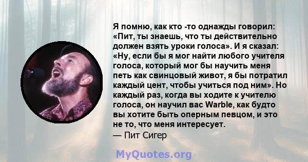 Я помню, как кто -то однажды говорил: «Пит, ты знаешь, что ты действительно должен взять уроки голоса». И я сказал: «Ну, если бы я мог найти любого учителя голоса, который мог бы научить меня петь как свинцовый живот, я 