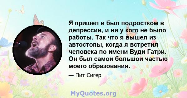 Я пришел и был подростком в депрессии, и ни у кого не было работы. Так что я вышел из автостопы, когда я встретил человека по имени Вуди Гатри. Он был самой большой частью моего образования.