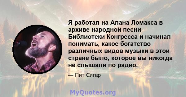 Я работал на Алана Ломакса в архиве народной песни Библиотеки Конгресса и начинал понимать, какое богатство различных видов музыки в этой стране было, которое вы никогда не слышали по радио.