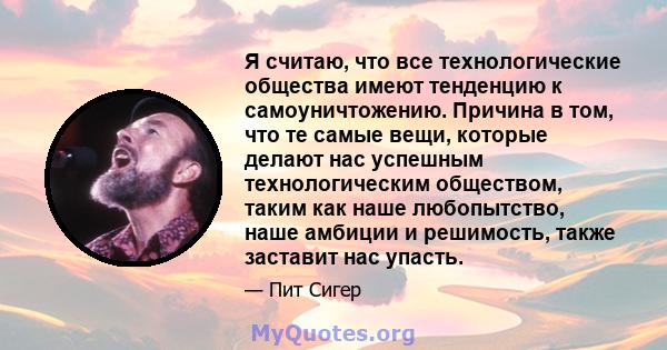 Я считаю, что все технологические общества имеют тенденцию к самоуничтожению. Причина в том, что те самые вещи, которые делают нас успешным технологическим обществом, таким как наше любопытство, наше амбиции и