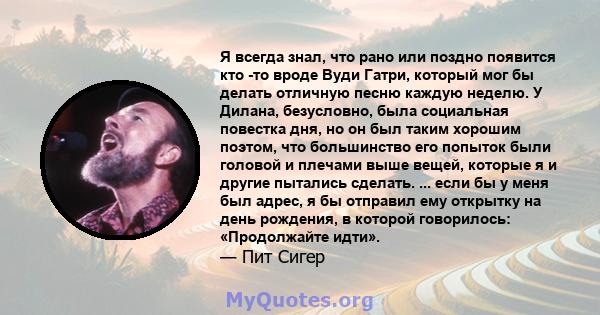 Я всегда знал, что рано или поздно появится кто -то вроде Вуди Гатри, который мог бы делать отличную песню каждую неделю. У Дилана, безусловно, была социальная повестка дня, но он был таким хорошим поэтом, что