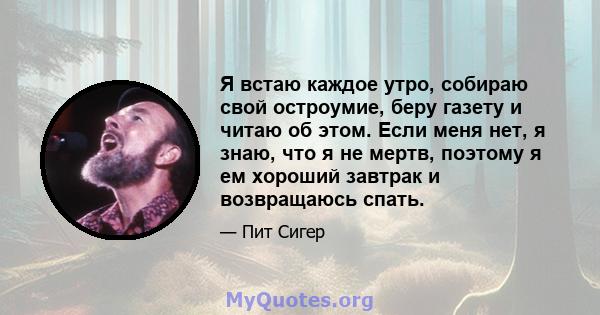 Я встаю каждое утро, собираю свой остроумие, беру газету и читаю об этом. Если меня нет, я знаю, что я не мертв, поэтому я ем хороший завтрак и возвращаюсь спать.