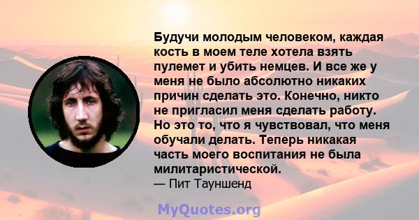 Будучи молодым человеком, каждая кость в моем теле хотела взять пулемет и убить немцев. И все же у меня не было абсолютно никаких причин сделать это. Конечно, никто не пригласил меня сделать работу. Но это то, что я