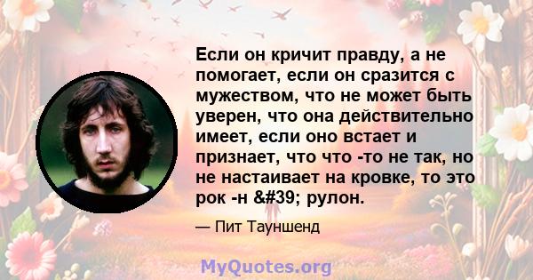 Если он кричит правду, а не помогает, если он сразится с мужеством, что не может быть уверен, что она действительно имеет, если оно встает и признает, что что -то не так, но не настаивает на кровке, то это рок -н '