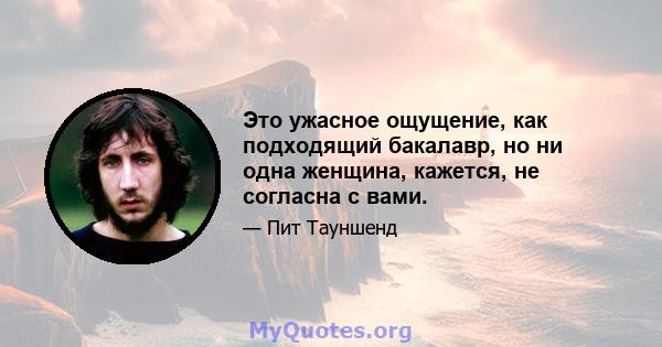 Это ужасное ощущение, как подходящий бакалавр, но ни одна женщина, кажется, не согласна с вами.