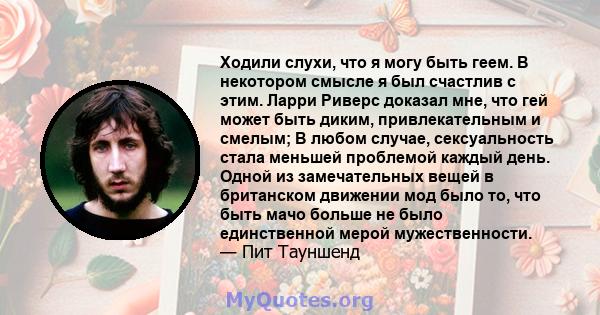 Ходили слухи, что я могу быть геем. В некотором смысле я был счастлив с этим. Ларри Риверс доказал мне, что гей может быть диким, привлекательным и смелым; В любом случае, сексуальность стала меньшей проблемой каждый