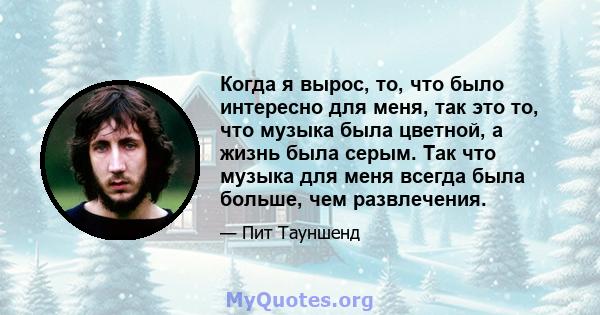 Когда я вырос, то, что было интересно для меня, так это то, что музыка была цветной, а жизнь была серым. Так что музыка для меня всегда была больше, чем развлечения.