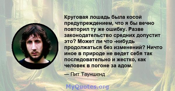 Круговая лошадь была косой предупреждением, что я бы вечно повторил ту же ошибку. Разве законодательство средних допустит это? Может ли что -нибудь продолжаться без изменений? Ничто иное в природе не ведет себя так