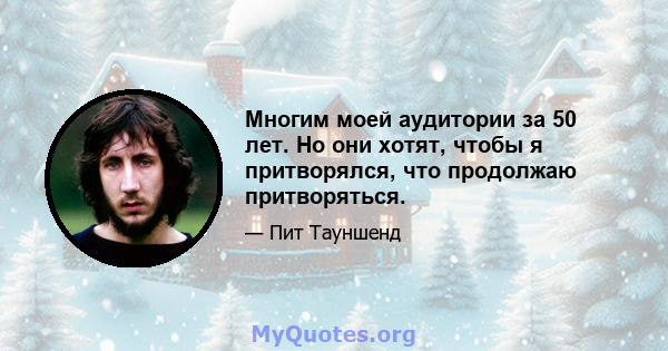 Многим моей аудитории за 50 лет. Но они хотят, чтобы я притворялся, что продолжаю притворяться.