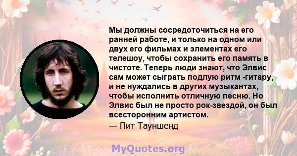 Мы должны сосредоточиться на его ранней работе, и только на одном или двух его фильмах и элементах его телешоу, чтобы сохранить его память в чистоте. Теперь люди знают, что Элвис сам может сыграть подлую ритм -гитару, и 