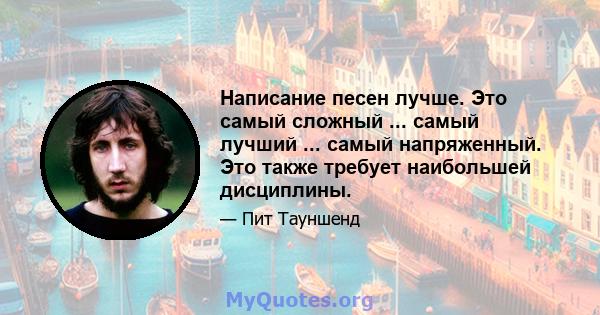 Написание песен лучше. Это самый сложный ... самый лучший ... самый напряженный. Это также требует наибольшей дисциплины.