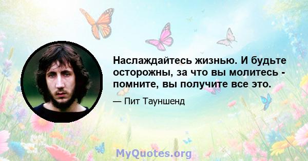 Наслаждайтесь жизнью. И будьте осторожны, за что вы молитесь - помните, вы получите все это.