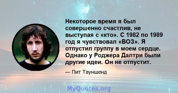 Некоторое время я был совершенно счастлив, не выступая с «кто». С 1982 по 1989 год я чувствовал «ВОЗ». Я отпустил группу в моем сердце. Однако у Роджера Далтри были другие идеи. Он не отпустит.