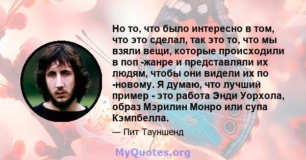 Но то, что было интересно в том, что это сделал, так это то, что мы взяли вещи, которые происходили в поп -жанре и представляли их людям, чтобы они видели их по -новому. Я думаю, что лучший пример - это работа Энди