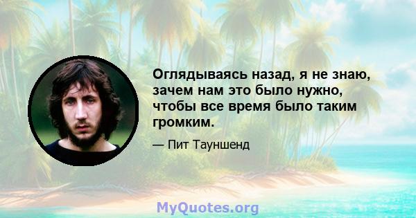 Оглядываясь назад, я не знаю, зачем нам это было нужно, чтобы все время было таким громким.