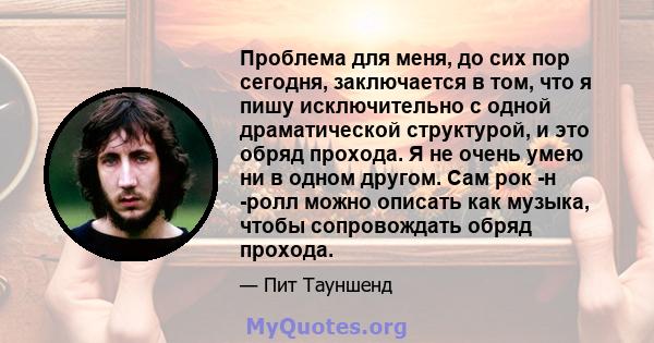 Проблема для меня, до сих пор сегодня, заключается в том, что я пишу исключительно с одной драматической структурой, и это обряд прохода. Я не очень умею ни в одном другом. Сам рок -н -ролл можно описать как музыка,