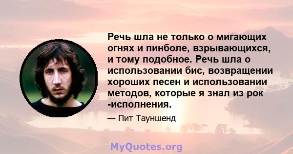 Речь шла не только о мигающих огнях и пинболе, взрывающихся, и тому подобное. Речь шла о использовании бис, возвращении хороших песен и использовании методов, которые я знал из рок -исполнения.