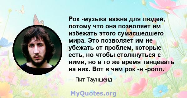 Рок -музыка важна для людей, потому что она позволяет им избежать этого сумасшедшего мира. Это позволяет им не убежать от проблем, которые есть, но чтобы столкнуться с ними, но в то же время танцевать на них. Вот в чем