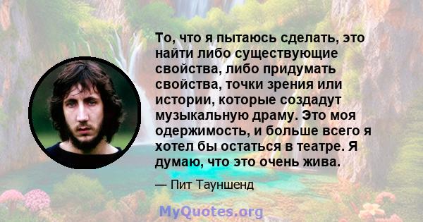 То, что я пытаюсь сделать, это найти либо существующие свойства, либо придумать свойства, точки зрения или истории, которые создадут музыкальную драму. Это моя одержимость, и больше всего я хотел бы остаться в театре. Я 