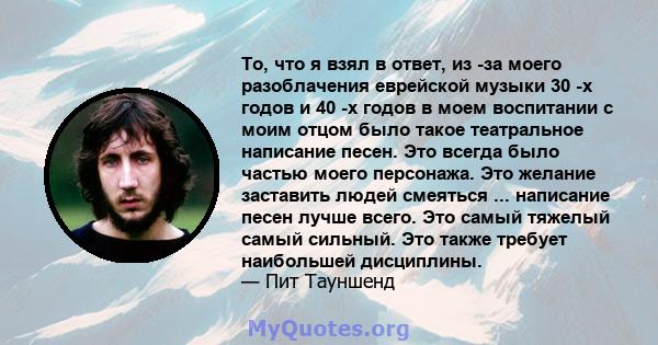 То, что я взял в ответ, из -за моего разоблачения еврейской музыки 30 -х годов и 40 -х годов в моем воспитании с моим отцом было такое театральное написание песен. Это всегда было частью моего персонажа. Это желание